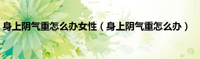 身上陰氣重怎么辦女性（身上陰氣重怎么辦）
