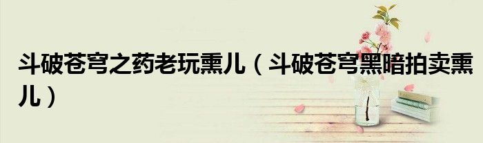 斗破蒼穹之藥老玩熏兒（斗破蒼穹黑暗拍賣(mài)熏兒）