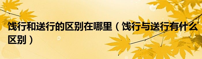 餞行和送行的區(qū)別在哪里（餞行與送行有什么區(qū)別）