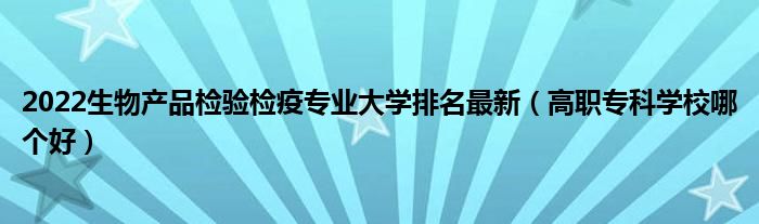 2022生物產(chǎn)品檢驗(yàn)檢疫專業(yè)大學(xué)排名最新（高職?？茖W(xué)校哪個好）