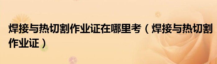 焊接與熱切割作業(yè)證在哪里考（焊接與熱切割作業(yè)證）