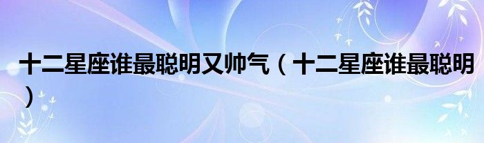 十二星座誰(shuí)最聰明又帥氣（十二星座誰(shuí)最聰明）