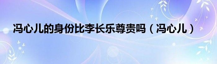 馮心兒的身份比李長(zhǎng)樂尊貴嗎（馮心兒）
