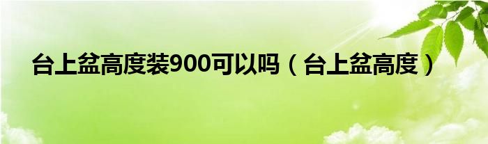臺上盆高度裝900可以嗎（臺上盆高度）