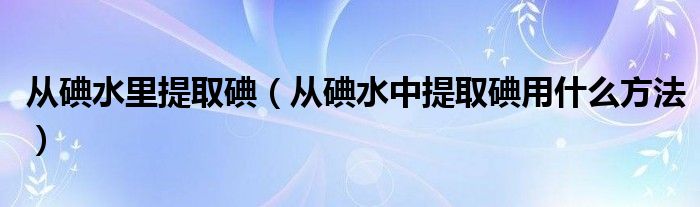 從碘水里提取碘（從碘水中提取碘用什么方法）