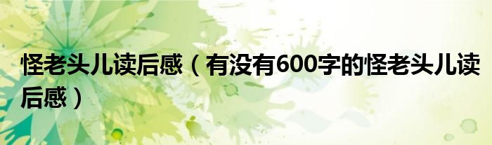 怪老頭兒讀后感（有沒(méi)有600字的怪老頭兒讀后感）