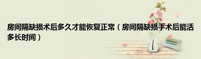 房間隔缺損術(shù)后多久才能恢復(fù)正常（房間隔缺損手術(shù)后能活多長(zhǎng)時(shí)間）