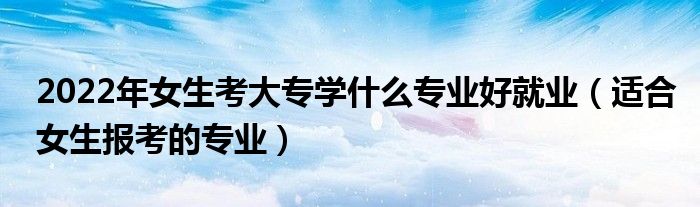 2022年女生考大專學(xué)什么專業(yè)好就業(yè)（適合女生報(bào)考的專業(yè)）