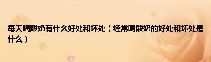 每天喝酸奶有什么好處和壞處（經(jīng)常喝酸奶的好處和壞處是什么）