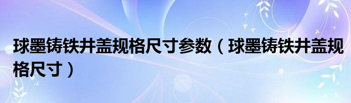球墨鑄鐵井蓋規(guī)格尺寸參數(shù)（球墨鑄鐵井蓋規(guī)格尺寸）
