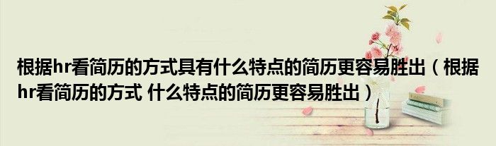 根據(jù)hr看簡(jiǎn)歷的方式具有什么特點(diǎn)的簡(jiǎn)歷更容易勝出（根據(jù)hr看簡(jiǎn)歷的方式 什么特點(diǎn)的簡(jiǎn)歷更容易勝出）