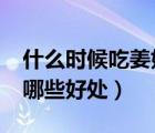 什么時候吃姜好?（什么時候吃姜最好生姜有哪些好處）