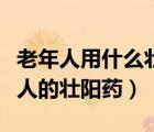 老年人用什么壯陽(yáng)藥最好效果最好（適合老年人的壯陽(yáng)藥）