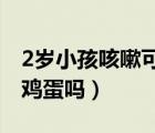 2歲小孩咳嗽可以吃雞蛋嗎（小孩咳嗽可以吃雞蛋嗎）