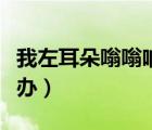 我左耳朵嗡嗡響怎么辦（左邊耳朵嗡嗡響怎么辦）