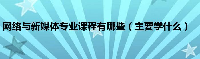 網(wǎng)絡(luò)與新媒體專業(yè)課程有哪些（主要學(xué)什么）