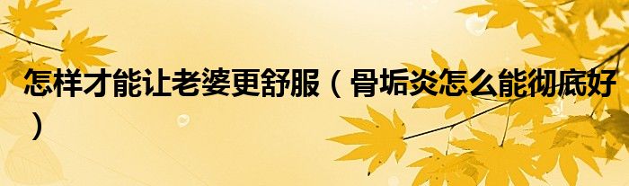 怎樣才能讓老婆更舒服（骨垢炎怎么能徹底好）