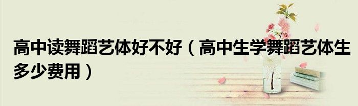 高中讀舞蹈藝體好不好（高中生學(xué)舞蹈藝體生多少費(fèi)用）