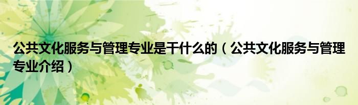 公共文化服務(wù)與管理專業(yè)是干什么的（公共文化服務(wù)與管理專業(yè)介紹）