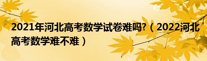 2021年河北高考數(shù)學(xué)試卷難嗎?（2022河北高考數(shù)學(xué)難不難）