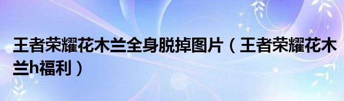 王者榮耀花木蘭全身脫掉圖片（王者榮耀花木蘭h福利）