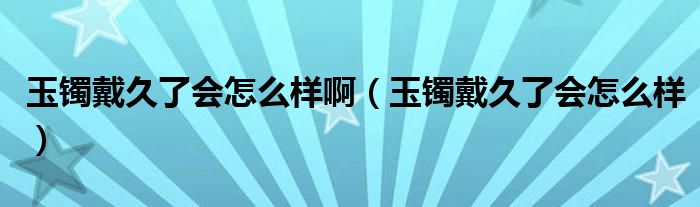玉鐲戴久了會怎么樣?。ㄓ耔C戴久了會怎么樣）