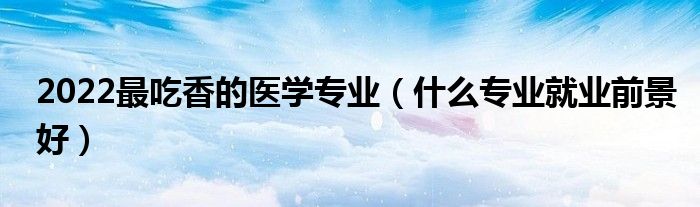 2022最吃香的醫(yī)學(xué)專業(yè)（什么專業(yè)就業(yè)前景好）