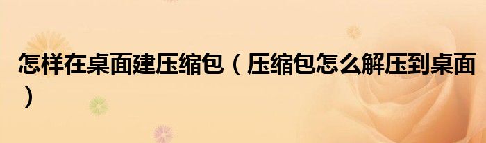 怎樣在桌面建壓縮包（壓縮包怎么解壓到桌面）