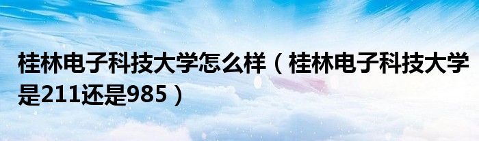 桂林電子科技大學(xué)怎么樣（桂林電子科技大學(xué)是211還是985）