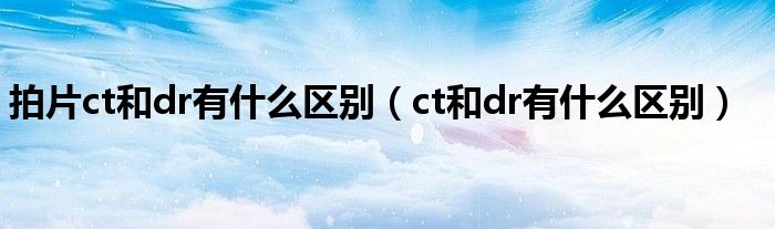 拍片ct和dr有什么區(qū)別（ct和dr有什么區(qū)別）