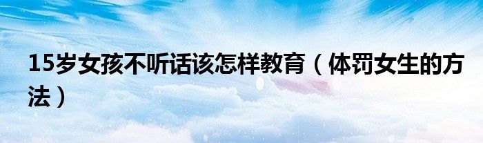 15歲女孩不聽話該怎樣教育（體罰女生的方法）