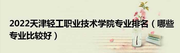 2022天津輕工職業(yè)技術(shù)學(xué)院專業(yè)排名（哪些專業(yè)比較好）