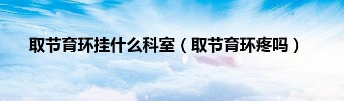 取節(jié)育環(huán)掛什么科室（取節(jié)育環(huán)疼嗎）
