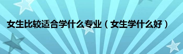 女生比較適合學什么專業(yè)（女生學什么好）