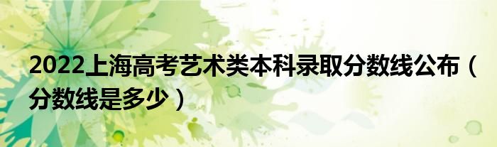 2022上海高考藝術(shù)類本科錄取分?jǐn)?shù)線公布（分?jǐn)?shù)線是多少）