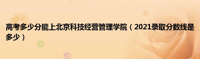 高考多少分能上北京科技經(jīng)營(yíng)管理學(xué)院（2021錄取分?jǐn)?shù)線是多少）