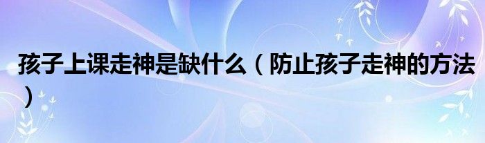 孩子上課走神是缺什么（防止孩子走神的方法）
