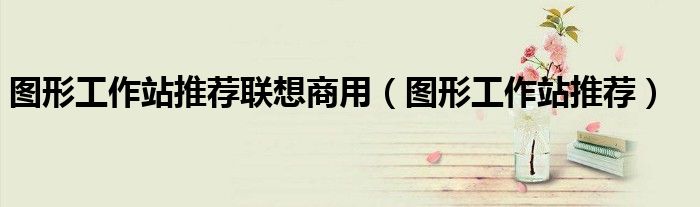 圖形工作站推薦聯(lián)想商用（圖形工作站推薦）