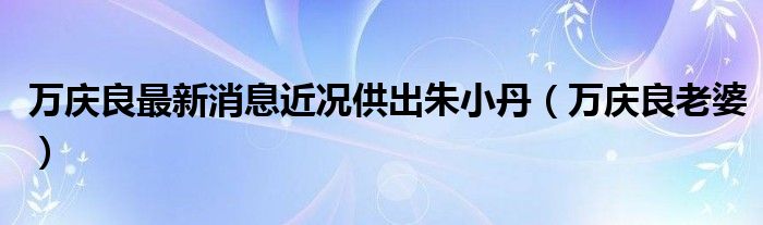 萬慶良最新消息近況供出朱小丹（萬慶良老婆）