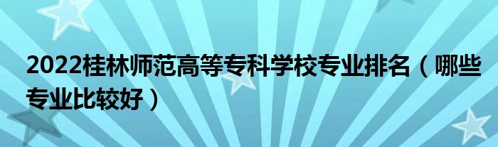 2022桂林師范高等?？茖W(xué)校專業(yè)排名（哪些專業(yè)比較好）