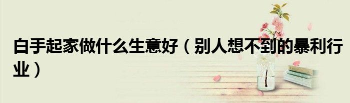 白手起家做什么生意好（別人想不到的暴利行業(yè)）