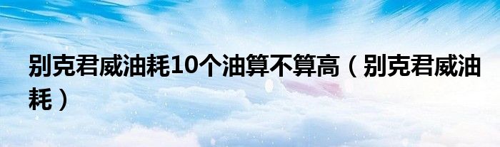 別克君威油耗10個(gè)油算不算高（別克君威油耗）
