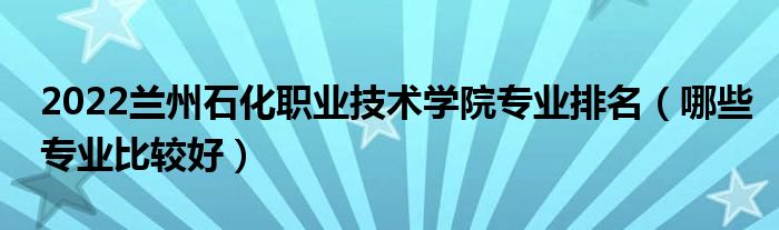 2022蘭州石化職業(yè)技術學院專業(yè)排名（哪些專業(yè)比較好）