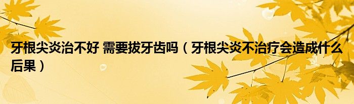 牙根尖炎治不好 需要拔牙齒嗎（牙根尖炎不治療會(huì)造成什么后果）