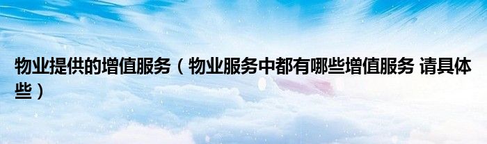 物業(yè)提供的增值服務(wù)（物業(yè)服務(wù)中都有哪些增值服務(wù) 請具體些）