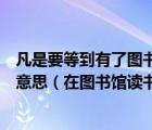 凡是要等到有了圖書館才能讀書的有了圖書館也不肯讀書的意思（在圖書館讀書的英文）