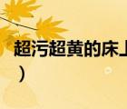 超污超黃的床上過(guò)程（很污的床上過(guò)程免費(fèi)版）