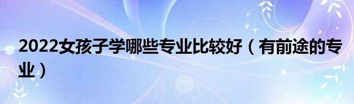 2022女孩子學哪些專業(yè)比較好（有前途的專業(yè)）