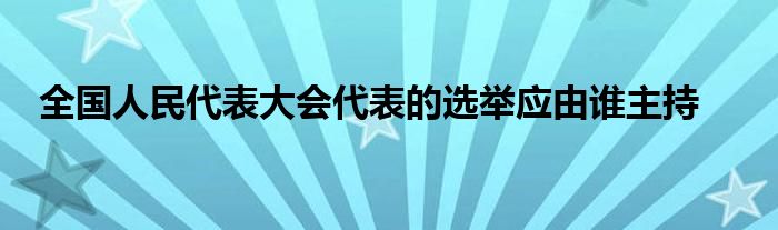 全國人民代表大會代表的選舉應(yīng)由誰主持