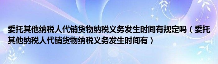 委托其他納稅人代銷貨物納稅義務(wù)發(fā)生時(shí)間有規(guī)定嗎（委托其他納稅人代銷貨物納稅義務(wù)發(fā)生時(shí)間有）